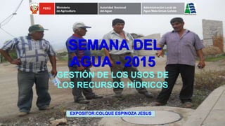 SEMANA DEL
AGUA - 2015
GESTIÓN DE LOS USOS DE
LOS RECURSOS HÍDRICOS
PERÚ Ministerio
de Agricultura
Autoridad Nacional
del Agua
Administración Local de
Agua Mala-Omas Cañete
EXPOSITOR:COLQUE ESPINOZA JESUS
 