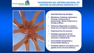 • Autoridad Nacional del Agua;
• Ministerios: Ambiente; Agricultura;
Vivienda, Construcción y
Saneamiento; Salud; Producción y;
Energía y Minas;
• Gobiernos Regionales y Locales a
través de sus órganos competentes;
• Organizaciones de usuarios;
• Entidades operadoras de los
sectores hidráulicos, de carácter
sectorial y multisectorial;
• Comunidades Campesinas y
Comunidades Nativas y;
• Entidades públicas vinculadas con la
gestión de los recursos hídricos.
INTEGRANTES DEL SISTEMA NACIONAL DE
GESTIÓN DE RECURSOS HÍDRICOS [11º]
 