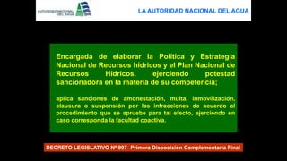 Encargada de elaborar la Política y Estrategia
Nacional de Recursos hídricos y el Plan Nacional de
Recursos Hídricos, ejerciendo potestad
sancionadora en la materia de su competencia;
aplica sanciones de amonestación, multa, inmovilización,
clausura o suspensión por las infracciones de acuerdo al
procedimiento que se apruebe para tal efecto, ejerciendo en
caso corresponda la facultad coactiva.
DECRETO LEGISLATIVO Nº 997- Primera Disposición Complementaria Final
LA AUTORIDAD NACIONAL DEL AGUA
 