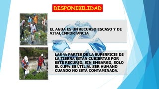 DISPONIBILIDAD
EL AGUA ES UN RECURSO ESCASO Y DE
VITAL IMPORTANCIA
LAS ¾ PARTES DE LA SUPERFICIE DE
LA TIERRA ESTÁN CUBIERTAS POR
ESTE RECURSO, SIN EMBARGO, SOLO
EL 0.8% ES ÚTIL AL SER HUMANO
CUANDO NO ESTA CONTAMINADA.
 
