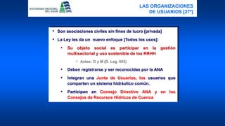 • Son asociaciones civiles sin fines de lucro [privada]
• La Ley les da un nuevo enfoque [Todos los usos]:
• Su objeto social es participar en la gestión
multisectorial y uso sostenible de los RRHH
• Antes: O y M (D. Leg. 653)
• Deben registrarse y ser reconocidas por la ANA
• Integran una Junta de Usuarios, los usuarios que
comparten un sistema hidráulico común.
• Participan en Consejo Directivo ANA y en los
Consejos de Recursos Hídricos de Cuenca
LAS ORGANIZACIONES
DE USUARIOS [27º]
 