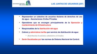 • Representan un colectivo de usuarios titulares de derechos de uso
de agua – Asociaciones Civiles Privadas
• Operadores que se encargan principalmente de la Operación y
mantenimiento de Infraestructura
• Responsables de la distribución del agua
• Cobran y administran tarifas por servicio de distribución de agua
• (Retribución Económica administra el Estado)
• Serán fiscalizadas por las normas de Sistema Nacional de Control.
LAS JUNTAS DE USUARIOS [26º]
 