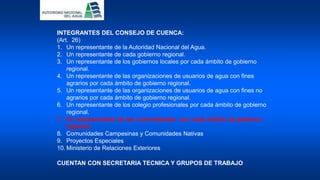 INTEGRANTES DEL CONSEJO DE CUENCA:
(Art. 26)
1. Un representante de la Autoridad Nacional del Agua.
2. Un representante de cada gobierno regional.
3. Un representante de los gobiernos locales por cada ámbito de gobierno
regional.
4. Un representante de las organizaciones de usuarios de agua con fines
agrarios por cada ámbito de gobierno regional.
5. Un representante de las organizaciones de usuarios de agua con fines no
agrarios por cada ámbito de gobierno regional.
6. Un representante de los colegio profesionales por cada ámbito de gobierno
regional.
7. Un representante de las universidades por cada ámbito de gobierno
regional.
8. Comunidades Campesinas y Comunidades Nativas
9. Proyectos Especiales
10. Ministerio de Relaciones Exteriores
CUENTAN CON SECRETARIA TECNICA Y GRUPOS DE TRABAJO
 
