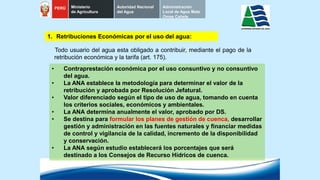 Todo usuario del agua esta obligado a contribuir, mediante el pago de la
retribución económica y la tarifa (art. 175).
1. Retribuciones Económicas por el uso del agua:
• Contraprestación económica por el uso consuntivo y no consuntivo
del agua.
• La ANA establece la metodología para determinar el valor de la
retribución y aprobada por Resolución Jefatural.
• Valor diferenciado según el tipo de uso de agua, tomando en cuenta
los criterios sociales, económicos y ambientales.
• La ANA determina anualmente el valor, aprobado por DS.
• Se destina para formular los planes de gestión de cuenca, desarrollar
gestión y administración en las fuentes naturales y financiar medidas
de control y vigilancia de la calidad, incremento de la disponibilidad
y conservación.
• La ANA según estudio establecerá los porcentajes que será
destinado a los Consejos de Recurso Hídricos de cuenca.
PERÚ Ministerio
de Agricultura
Autoridad Nacional
del Agua
Administración
Local de Agua Mala
Omas Cañete
 