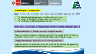 2.-Tarifas por el uso del agua.
Tarifa por la utilización de la infraestructura hidráulica mayor y menor (art. 187º)
Pago que efectúa el usuario u operador para cubrir los costos de los servicios de
operación y mantenimiento y el desarrollo de la infraestructura hidráulica mayor.
• Por utilización de la infraestructura hidráulica mayor y/o menor
• Por servicio de distribución del agua en los usos sectoriales
• Por monitoreo y gestión de aguas subterráneas.
Según corresponda, el usuarios esta obligado a pagar la tarifa siguiente (art. 186º):
Tarifa por la utilización de la infraestructura hidráulica mayor
Pago que efectúa el usuario para cubrir los costos de los servicios de operación y
mantenimiento y el desarrollo de la infraestructura hidráulica menor.
Tarifa por la utilización de la infraestructura hidráulica menor
PERÚ Ministerio
de Agricultura
Autoridad Nacional
del Agua
Administración
Local de Agua Mala
Omas Cañete
 