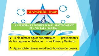 DISPONIBILIDAD
LAS PRINCIPALES FUENTES PARA EL ABASTECIMIENTO
DE AGUA PARA LIMA SON:
 El río Rímac: Aguas superficiales provenientes
de las lagunas embalsadas (ríos Rímac y Mantaro).
 Aguas subterráneas (mediante bombeo de pozos).
 