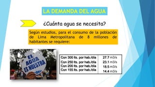 LA DEMANDA DEL AGUA
¿Cuánta agua se necesita?
Según estudios, para el consumo de la población
de Lima Metropolitana de 8 millones de
habitantes se requiere:
Con 300 lts. por hab./día
Con 250 lts. por hab./día
Con 200 lts. por hab./día
Con 155 lts. por hab./día
27.7 m3/s
23.1 m3/s
18.5 m3/s
14.4 m3/s
 
