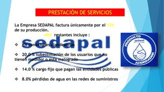La Empresa SEDAPAL factura únicamente por el 52%
de su producción.
48% restantes incluye :
 6% conexiones clandestinas
 20.0 % subestimación de los usuarios que no
tienen medidor o esta malogrado
 14.0 % cargo fijo que pagan las entidades públicas
 8.0% pérdidas de agua en las redes de suministros
PRESTACIÓN DE SERVICIOS
 