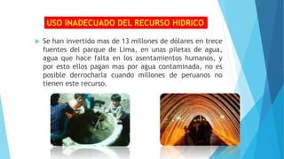 Se han invertido mas de 13 millones de dólares en trece
fuentes del parque de Lima, en unas piletas de agua,
agua que hace falta en los asentamientos humanos, y
por esto ellos pagan mas por agua contaminada, no es
posible derrocharla cuando millones de peruanos no
tienen este recurso.
USO INADECUADO DEL RECURSO HIDRICO
 