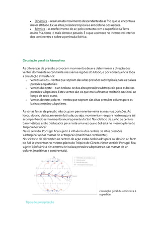  Dinâmica – resultam do movimento descendente do ar frio que se encontra a
maior altitude. Ex: as altas pressões tropicais e anticiclone dos Açores.
 Térmica – o arrefecimento do ar, pelo contacto com a superfície da Terra
muito fria, torna-o mais denso e pesado. É o que acontece no inverno no interior
dos continentes e sobre a península ibérica.
Circulação geral da Atmosfera
As diferenças de pressão provocam movimentos de ar e determinam a direção dos
ventos dominantes e constantes nas várias regiões do Globo, e por consequência toda
a circulação atmosférica:
o Ventos alísios – ventos que sopram das altas pressões subtropicais para as baixas
pressões equatoriais
o Ventos do oeste – o ar desloca-se das altas pressões subtropicais para as baixas
pressões subpolares. Estes ventos são os que mais afetam o território nacional ao
longo de todo o ano.
o Ventos de este polares – ventos que sopram das altas pressões polares para as
baixas pressões subpolares.
As várias faixas de pressão não ocupam permanentemente as mesmas posições. Ao
longo do ano deslocam-se em latitude, ou seja, movimentam-se para norte ou para sul
acompanhando o movimento anual aparente do Sol. No solstício de junho os centros
barométricos estão deslocados para norte uma vez que o Sol está no mesmo plano do
Trópico de Câncer.
Neste sentido, Portugal fica sujeito à influência dos centros de altas pressões
subtropicais e das massas de ar tropicais (marítima e continental).
No solstício de dezembro os centros de ação estão deslocados para sul devido ao facto
do Sol se encontrar no mesmo plano do Trópico de Câncer. Neste sentido Portugal fica
sujeito à influência dos centros de baixas pressões subpolares e das massas de ar
polares (marítimas e continentais).
circulação geral da atmosfera à
superfície.
Tipos de precipitação
 
