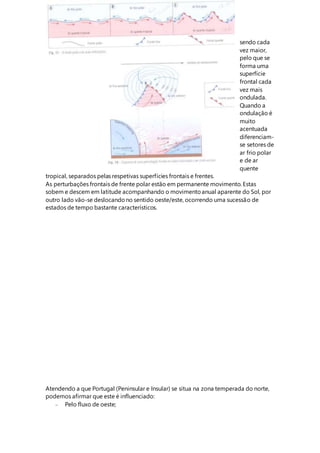 sendo cada
vez maior,
pelo que se
forma uma
superfície
frontal cada
vez mais
ondulada.
Quando a
ondulação é
muito
acentuada
diferenciam-
se setores de
ar frio polar
e de ar
quente
tropical, separados pelas respetivas superfícies frontais e frentes.
As perturbações frontais de frente polar estão em permanente movimento. Estas
sobem e descem em latitude acompanhando o movimentoanual aparente do Sol, por
outro lado vão-se deslocandono sentido oeste/este, ocorrendo uma sucessão de
estados de tempo bastante característicos.
Atendendo a que Portugal (Peninsular e Insular) se situa na zona temperada do norte,
podemos afirmar que este é influenciado:
 Pelo fluxo de oeste;
 
