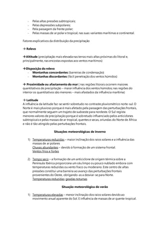  Pelas altas pressões subtropicais;
 Pelas depressões subpolares;
 Pela passagem da frente polar;
 Pelas massas de ar polar e tropical, nas suas variantes marítimas e continental.
Fatores explicativos da distribuição da precipitação
 Relevo
Altitude (precipitação mais elevada nas terras mais altas próximas do litoral e,
principalmente, nas encostas expostas aos ventos marítimos)
Disposição do relevo
 Montanhas concordantes (barreiras de condensação)
 Montanhas discordantes (fácil penetraçãodos ventos húmidos)
 Proximidade ou afastamento do mar ( nas regiões litorais ocorrem maiores
quantitativos de precipitação – maior influência dos ventos húmidos; nas regiões do
interior os quantitativos são menores – mais afastados da influência marítima)
 Latitude
A influência da latitude faz-se sentir sobretudo no contraste pluviométrico norte-sul. O
Norte é mais pluvioso porque é mais afetado pela passagem das perturbações frontais,
que normalmente seguem um trajeto de sudoeste para nordeste. O Sul regista
menores valores de precipitaçãoporque é sobretudo influenciadopelos anticiclones
subtropicais e pelas massas de ar tropical, quentes e secas, oriundas do Norte de África
e não é tão atingido pelas perturbações frontais.
Situações meteorológicas de inverno
1) Temperaturas reduzidas – maior inclinaçãodos raios solares e a influência das
massas de ar polares
Chuvas abundantes – devido à formação de um sistema frontal.
Ventos frios e fortes
2) Tempo seco – a formação de um anticiclone de origem térmica sobre a
Península Ibérica proporciona um céu limpo ou pouco nublado embora com
temperaturas reduzidas ou vento fraco ou moderano. Este centro de altas
pressões constitui uma barreira ao avanço das perturbações frontais
provenientes do Oeste, obrigando-as a desviar-se para Norte.
Temperaturas reduzidas; geadas noturnas
Situação meteorológica do verão
1) Temperaturas elevadas – menor inclinação dos raios solares devidoao
movimento anual aparente do Sol. E influência de massas de ar quente tropical.
 