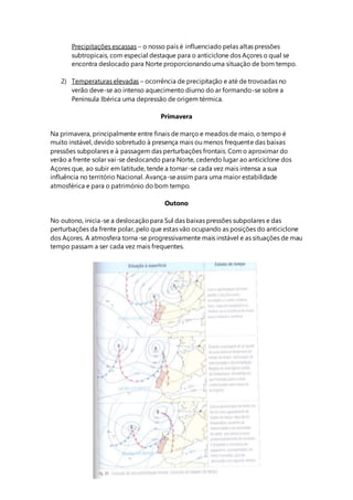 Precipitações escassas – o nosso país é influenciado pelas altas pressões
subtropicais, com especial destaque para o anticiclone dos Açores o qual se
encontra deslocado para Norte proporcionandouma situação de bom tempo.
2) Temperaturas elevadas – ocorrência de precipitação e até de trovoadas no
verão deve-se ao intenso aquecimento diurno do ar formando-se sobre a
Península Ibérica uma depressão de origem térmica.
Primavera
Na primavera, principalmente entre finais de março e meados de maio, o tempo é
muito instável, devido sobretudo à presença mais ou menos frequente das baixas
pressões subpolares e à passagem das perturbações frontais. Com o aproximar do
verão a frente solar vai-se deslocando para Norte, cedendo lugar ao anticiclone dos
Açores que, ao subir em latitude, tende a tornar-se cada vez mais intensa a sua
influência no território Nacional. Avança-seassim para uma maior estabilidade
atmosférica e para o património do bom tempo.
Outono
No outono, inicia-se a deslocaçãopara Sul das baixas pressões subpolares e das
perturbações da frente polar, pelo que estas vão ocupando as posições do anticiclone
dos Açores. A atmosfera torna-se progressivamente mais instável e as situações de mau
tempo passam a ser cada vez mais frequentes.
 