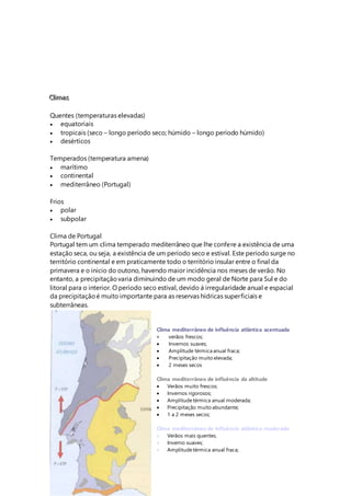 C
C
Cl
lli
iim
m
ma
a
as
s
s
Quentes (temperaturas elevadas)
 equatoriais
 tropicais (seco – longo período seco; húmido – longo período húmido)
 desérticos
Temperados (temperatura amena)
 marítimo
 continental
 mediterrâneo (Portugal)
Frios
 polar
 subpolar
Clima de Portugal
Portugal tem um clima temperado mediterrâneo que lhe confere a existência de uma
estação seca, ou seja, a existência de um período seco e estival. Este período surge no
território continental e em praticamente todo o território insular entre o final da
primavera e o inicio do outono, havendo maior incidência nos meses de verão. No
entanto, a precipitaçãovaria diminuindo de um modo geral de Norte para Sul e do
litoral para o interior. O período seco estival, devido á irregularidade anual e espacial
da precipitaçãoé muito importante para as reservas hídricas superficiais e
subterrâneas.
Clima mediterrâneo de influência atlântica acentuada
 verãos frescos;
 Invernos suaves;
 Amplitude térmica anual fraca;
 Precipitação muito elevada;
 2 meses secos
Clima mediterrâneo de influência da altitude
 Verãos muito frescos;
 Invernos rigorosos;
 Amplitudetérmica anual moderada;
 Precipitação muito abundante;
 1 a 2 meses secos;
Clima mediterrâneo de influência atlântica moderada
 Verãos mais quentes;
 Inverno suaves;
 Amplitudetérmica anual fraca;
 
