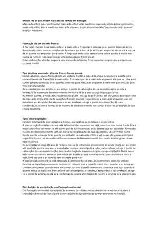 Massas de ar que afetam o estado do tempo em Portugal:
Massa dear frio polar continental,massa dear frio polar marítimo,massa de ar frio ártica continental,
massa de ar frio ártica marítima,massa dear quente tropical continental e/ ou a massa dear quente
tropical marítima.
Formação de um sistema frontal:
A Portugal chegam duas massas dear,a massa de ar frio polar e a massa de ar quente tropical,estas
duas massas dear nunca semisturam. Acontece que a massa dear frio vai empurrar para sul e a massa
de ar quente vai empurrar para norte. A força que ambas vão exercer uma sobre a outra é muita mas
nunca se juntam, isto vai provocar uma ondulação da frente polar.
Estas ondulações vão dar origem a uma sucessão defrentes frias equentes originando,portanto um
sistema frontal.
Tipo de clima associado á frente fria e á frente quente:
Como sabemos,após a formação de um sistema frontal,a massa dear que se encontra a oeste dá o
nome á frente. Na frente fria a massa dear frio vai empurrar a massa de ar quente até que se coloca em
cunha debaixo da massa de ar quente, uma vez que a massa de ar quente é mais leve que a massa de ar
frio,ela vai ascender.
Ao ascender,o ar vai arrefecer, vai atingir o ponto de saturação,dá-sea condensação,ocorrea
formação de nuvens de desenvolvimento vertical edá-se a precipitação tipo aguaceiros.
Na frente quente, a massa de ar quente choca com a massa dear frio e vai ser obrigada a subir por cima
da massa de ar frio através da superfíciefrontal.Quando isto acontece a massa de ar quente, por ser
mais leve, vai ascender.Ao ascender o ar vai arrefecer, atinge o ponto de saturação,dá -sea
condensação,ocorrea formação de nuvens de desenvolvimento horizontal e ocorrea precipitação tipo
chuva miudinha.
Tipos de precipitação:
Existem três tipos de precipitação:a frontal,a orográficaou de relevo e a convectiva.
A precipitação frontal está associada àsfrentes frias equentes, ou seja,se estivermos numa frente fria a
massa de ar frio vai meter-se em cunha por de baixo da massa dear quente que vai ascender,formando
nuvens de desenvolvimento vertical e originando precipitação tipo aguaceiros,seestivermos numa
frente quente a massa dear quente vai embater na massa de ar frio e vai -sever obrigada a subir pela
superfíciefrontal,ao ascender vai formar nuvens de desenvolvimento horizontal evai originar chuva
tipo miudinha.
Na precipitação orográficaou de relevo a massa de ar húmido, proveniente de oeste (mar), vai ascender
até que bate contra uma serra,ao embater o ar vai ser obrigado a subir,vai arrefecer,atinge o ponto de
saturação,dá-sea condensação,ocorrea formação de nuvens e origina-sea precipitação.Numa serra
vai chover mais numa vertente que esteja vai a oeste do que numa vertente que se encontre mais a
este, uma vez que o ar húmido vem de oeste para este.
A precipitação convectiva está associada a centros de baixa pressão,ocorremais vezes no verão e
localiza-semais frequentemente no interior.Uma vez que a superfícieestá mais quente, o ar torna-se
também ele quente quando entra em contacto com a superfícieterrestre, acontece que, o ar quando é
quente torna-semais leve. Por ser leve vai ser obrigado a ascender,a temperatura vai arrefecer,atinge-
se o ponto de saturação,dá-sea condensação, ocorrea formação de nuvens e origina-sea precipitação.
Distribuição da precipitação em Portugal continental:
Em Portugal continental a precipitação aumenta de sul para norte (devido ao relevo de altitudee á
latitude) e diminui do litoral parao interior (devido á proximidadedo mar existente no litoral).
 
