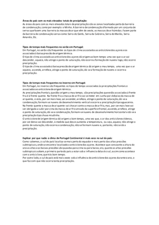 Áreas do país com os mais elevados totais de precipitação:
As áreas do país com os mais elevados totais deprecipitação são as zonas localizadasperto da barreira
de condensação,como por exemplo o Minho. A barreira decondensação éformada por um conjunto de
serras quefazem uma barreira às massasdear que vêm de oeste, as massas dear húmidas.Fazem parte
da barreira de condensação serrascomo:Serra do Gerês, Serra da Cabreira,Serra do Marão, Serra
Amarela, Etc.
Tipos de tempo mais frequentes no verão em Portugal:
Em Portugal,no verão são frequentes os tipos de clima associadosao anticiclonedos açores eos
associadosà baixapressão deorigem térmica.
O tipo de clima associado ao anticiclonedos açores dá origemao bom tempo uma vez que o ar vai
descender, aquece, não atinge o ponto de saturação,não ocorrea formação de nuvens logo,não ocorre
precipitação.
O tipo de clima associado á baixapressão deorigem térmica dá origem a mau tempo, uma vez que o ar
aquece, ascende, arrefece, atinge o ponto de saturação,dá-sea formação de nuvens e ocorrea
precipitação.
Tipos de tempo mais frequentes no inverno em Portugal:
Em Portugal,no inverno são frequentes os tipos de tempo associados àsprecipitações frontais e
associadosao anticiclonedeorigem térmica.
As precipitações frontais,quedão origem a mau tempo, são precipitações queestão associadasá frente
fria é á frente quente. Na frente fria a massa de ar frio vai semeter em cunha por debaixo da massa de
ar quente, e esta, por ser mais leve, vai ascender,arrefece, atinge o ponto de saturação,dá -sea
condensação,formam-se nuvens de desenvolvimento vertical eocorre a precipitação tipo aguaceiros.
Na frente quente a massa dear quente vai chocar contra a massa dear frio,mas, por ser mais leve vai
ser obrigada a subir por cima da massa dear frio através da superfíciefrontal,ascende,arrefece, atinge
o ponto de saturação,dá-sea condensação,formam-senuvens de desenvolvimento horizontal e dá-sea
precipitação tipo chuva miudinha.
O anticiclonede origem térmica dá origem a bom tempo, uma vez que, o ar dos anticiclones édenso,
por ser denso vai descender, à medida que desce aumenta a temperatura, ou seja,aquece, não atinge o
ponto de saturação,não ocorrea condensação,não se formam nuvens e, portanto, não se dá a
precipitação.
Explicar por que razão o clima de Portugal Continental é mais seco no sul do país:
Como sabemos,o sul do país localiza-semais perto do equador e mais perto das altas pressões
subtropicais,ondese encontra localizado o anticiclonedos açores.Acontece que consoante a altura do
ano as altas eas baixas pressões são puxadasparacima ou para baixo,ora,quanto as altas pressões
subtropicaissobem,a primeira partedo país a estar sob a influencia delaséo sul,assimcomo acontece
com o anticiclone,quetrás bom tempo.
Por outro lado,o sul do país está mais vezes sob a influência do anticiclonedos açores duranteo ano, o
que fazcom que não ocorra tanta precipitação.
 