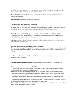 Stress hídrico: Ocorre quando no balanço hídrico as perdas deágua são superiores aos ganhos,não
chove, ocorreportanto uma seca,ou seja,um stress hídrico.
Rede hidrográfica: Conjunto formado pelo rio principal epor todos os cursos de água que lhe são
tributários (afluentes).
Bacia hidrográfica: área onde correa rede hidrográfica.
Características da Rede Hidrográfica Portuguesa:
As característicasda rede hidrográficadePortugal continental são o facto desta ser mais densa a norte
do país do que a sul,o facto de a sua orientação ser do nordeste para sudoeste e de este para oeste, o
facto de nas regiões autónomas a sua orientação ser radial devido aos cones vulcânicos.
Caudal de um rio: quantidadede água que passa numa dada secção do rio num dado segundo.
Expressa-seem m3/s.O caudal de um rio é maior em jusantedo que em montante uma vez que em
jusante(na foz) o rio já recebeu mais afluentes.
Regime de um rio: variação do caudal ao longo do ano. O caudal émaior no inverno, pois ocorremais
precipitação eé menor no verão.
Relacionar a capacidade erosiva de um rio com o seu declive:
Os rios modelam o seu perfil longitudinal através da erosão vertical (erosão queseexerce nos fundo dos
rios),quanto maior for o declivemaior a capacidadeerosivaquearranca materiaisquetransporta para
jusante.
Localizar os declives mais acentuados do rio: Os declives mais acentuados dos rios encontram-sea
montante (junto á nascente).
Tipo de erosão que existe em montante: a erosão existente junto á nascente é a erosão vertical.
Fatores que fazem variar o escoamento fluvial de um rio:
Os Fatores que fazem variar o escoamento fluvial deum rio são:a precipitação,a cobertura vegetal, a
natureza geológica,o relevo e a atividadehumana.
A precipitação variao escoamento fluvial uma vez que no inverno ocorre mais precipitação logo o
caudal ou escoamento do rio vai ser maior enquanto no verão vai ocorrer menos precipitação logo o
caudal ou escoamento vai ser menor.
Quanto maior for a cobertura vegetal mais lentamente vai escorrer a água do rio, portanto, não vai
chegar tanta água ao mar.
Quanto mais acidentado for o relevo mais agua vai escorrer ealimentar os caudais dos riosao contrario
de quando o relevo é suave, pois neste caso vai escorrer pouca água.
A atividadehumana influenciao escoamento de um rio através da construção de barragens e através do
desvio de rios para rega de campos agrícolas.
 