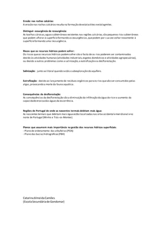 Erosão nas rochas calcárias:
A erosão nas rochas calcáriasresulta na formação deestalactites eestalagmites.
Distinguir exsurgência de ressurgência:
As toalhas cársicas,aguassubterrâneas existentes nas regiões calcárias,são pequenos rios subterrâneos
que podem aflorar á superfícieformando as exsurgências,quepodem por s ua vez voltar novamente à
superfícieformando uma ressurgência.
Riscos que os recursos hídricos podem sofrer:
Os riscos queos recursos hídricos podemsofrer são o facto de os rios poderem ser contaminados
devido às atividades humanas(atividades industriais,esgotos domésticos e atividades agropecuárias),
ou devido a outros problemas como a salinização,a eutrofização ea desflorestação.
Salinização: junto ao litoral quando sedá a subexploração do aquífero.
Eutrofização: devido ao lançamento de resíduos orgânicos paraos rios quevão ser consumidos pelas
algas,provocando a morte da fauna aquática.
Consequências da desflorestação:
As consequências da desflorestação são a diminuição da infiltração da água do rio e o aumento da
capacidadeerosivadas águasda escorrência.
Regiões de Portugal de onde as nascentes termais debitam mais água:
As nascentes termais que debitam mais água estão localizadasnas orlasocidental emeridional eno
norte de Portugal (Minho e Trás-os-Montes).
Planos que assumem mais importância na gestão dos recursos hídricos superficiais:
- Plano de ordenamento das albufeiras(POA)
- Plano das baciashidrográficas(PBH)
CatarinaAlmeidaCamões
(EscolaSecundáriade Gondomar)
 