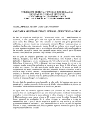 UNIVERSIDAD DISTRITAL FRANCISCO JOSE DE CALDAS
FACULTAD DE CIENCIAS Y EDUCACION
LICENCIATURA EN PEDAGOGÍA INFANTIL
JUEGO TECNOLOGÍA Y CONOCIMIENTO INFANTIL
ANDREA MARISOL VELOZA LEON COD: 20091187037
CASANARE Y NUESTROS RECURSOS HIDRICOS. ¿QUIEN TIENE LA CULPA?
En Paz de Ariporo un municipio del Casanare que cuenta con 13.800 kilómetros de
extensión, es más grande que Costa rica según la revista semana, es normal que
exista sequía. Sin embargo por estas semanas se presentó una grave problemática
ambiental, en diversos medios de comunicación circularon $fotos y vídeos en donde los
chigüiros, babillas entre otras especies morían de sed, sin embargo no es normal que se
presente estas problemáticas, pues es un ecosistema auto suficiente, único en el mundo, se
ha intentado convertirlo en una zona protegida como parque natural, pero diferentes
intereses como petroleros, ganaderos y agrícolas no lo han permitido.
Por una parte las empresas petroleras que intervienen en el Casanare como Pacific
Rubiales, Ecopetrol, Geo Park, Cepcolsa, Petrominerales, New Granad y Parex se
defienden y dicen que no son los causantes de esto, “sin embargo expertos de la Sociedad
Colombiana de Ingenieros (SCI) en Casanare aseguraron que aunque los petroleros no
consumen mucha agua sí la profundizan e impiden su uso. Según la SCI, el suelo está
dividido por estratos. Los más superficiales pueden estar a 20 metros, de donde se
recuperan en seis meses, mientras que otros más profundos alcanzan 500 metros o más y
tardan en surgir de nuevo 200 años”. De igual forma según la revista semana las petroleras
ofrecen 530 millones entre dinero y maquinaria para mitigar el daño, pero si hacemos
conciencia, esto no es ni una milésima parte del daño ambiental que han causado, el cual
requiere de miles de años para su recuperación.
Por otro lado los ganaderos secan humedales y talan miles de hectáreas para poner su
ganado allí, y esto hace que miles de hectáreas de árboles y fuentes hídricas se pierdan, de
este modo el medio ambiente también se ve deteriorado por esto.
De igual forma los intereses agrícolas también son causantes del daño ambiental un
ejemplo claro son aquellos personajes que talan miles de hectáreas para hacer monocultivos
entre ellos el monocultivo de la palma africana, la palma africana es el nombre común de
la Elaeis guineensis, una especie originaria del bosque tropical de África Occidental. La
forma industrial de producción de la palma africana se materializa a través de
monocultivos que exigen el uso de un paquete agrotóxico muy nocivo y que utilizan
grandes extensiones de territorio. El agro combustible que se produce a partir de la palma
africana es diesel, combustible que produce grandes ingresos económicos por lo que no
importa el daño ambiental causado.
 