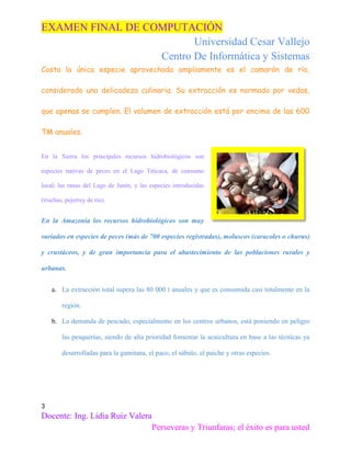 EXAMEN FINAL DE COMPUTACIÓN
Universidad Cesar Vallejo
Centro De Informática y Sistemas
Costa la única especie aprovechada ampliamente es el camarón de río,
considerado una delicadeza culinaria. Su extracción es normada por vedas,
que apenas se cumplen. El volumen de extracción está por encima de las 600
TM anuales.
En la Sierra los principales recursos hidrobiológicos son
especies nativas de peces en el Lago Titicaca, de consumo
local; las ranas del Lago de Junín, y las especies introducidas
(truchas, pejerrey de río).

En la Amazonía los recursos hidrobiológicos son muy
variados en especies de peces (más de 700 especies registradas), moluscos (caracoles o churus)
y crustáceos, y de gran importancia para el abastecimiento de las poblaciones rurales y
urbanas.
a. La extracción total supera las 80 000 t anuales y que es consumida casi totalmente en la
región.
b. La demanda de pescado, especialmente en los centros urbanos, está poniendo en peligro
las pesquerías, siendo de alta prioridad fomentar la acuicultura en base a las técnicas ya
desarrolladas para la gamitana, el paco, el sábalo, el paiche y otras especies.

3

Docente: Ing. Lidia Ruiz Valera
Perseveras y Triunfaras; el éxito es para usted

 