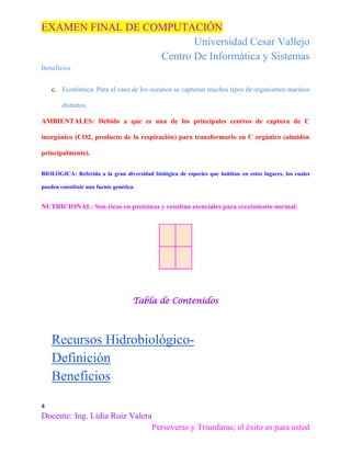 EXAMEN FINAL DE COMPUTACIÓN
Universidad Cesar Vallejo
Centro De Informática y Sistemas
Beneficios
c. Económica: Para el caso de los océanos se capturan muchos tipos de organismos marinos
distintos.
AMBIENTALES: Debido a que es una de los principales centros de captura de C
inorgánico (CO2, producto de la respiración) para transformarlo en C orgánico (almidón
principalmente).
BIOLÓGICA: Referida a la gran diversidad biológica de especies que habitan en estos lugares, los cuales
pueden constituir una fuente genética.

NUTRICIONAL: Son ricos en proteínas y resultan esenciales para crecimiento normal.

Tabla de Contenidos

Recursos HidrobiológicoDefinición
Beneficios
4

Docente: Ing. Lidia Ruiz Valera
Perseveras y Triunfaras; el éxito es para usted

 