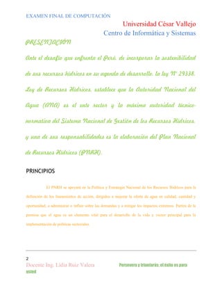 EXAMEN FINAL DE COMPUTACIÓN

Universidad César Vallejo
Centro de Informática y Sistemas
PRESENTACIÓN
Ante el desafío que enfrenta el Perú, de incorporar la sostenibilidad
de sus recursos hídricos en su agenda de desarrollo, la ley N° 29338,
Ley de Recursos Hídricos, establece que la Autoridad Nacional del
Agua (ANA) es el ente rector y la máxima autoridad técniconormativa del Sistema Nacional de Gestión de los Recursos Hídricos,
y una de sus responsabilidades es la elaboración del Plan Nacional
de Recursos Hídricos (PNRH).
PRINCIPIOS
El PNRH se apoyará en la Política y Estrategia Nacional de los Recursos Hídricos para la
definición de los lineamientos de acción, dirigidos a mejorar la oferta de agua en calidad, cantidad y
oportunidad, a administrar o influir sobre las demandas y a mitigar los impactos extremos. Partirá de la
premisa que el agua es un elemento vital para el desarrollo de la vida y vector principal para la
implementación de políticas sectoriales.

2

Docente Ing. Lidia Ruiz Valera
usted

Persevera y triunfarás; el éxito es para

 