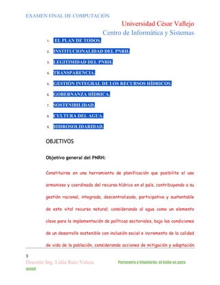 EXAMEN FINAL DE COMPUTACIÓN

Universidad César Vallejo
Centro de Informática y Sistemas
1.

EL PLAN DE TODOS.

2.

INSTITUCIONALIDAD DEL PNRH.

3.

LEGITIMIDAD DEL PNRH.

4.

TRANSPARENCIA.

5.

GESTIÓN INTEGRAL DE LOS RECURSOS HÍDRICOS.

6.

GOBERNANZA HÍDRICA.

7.

SOSTENIBILIDAD.

8.

CULTURA DEL AGUA.

9.

HIDROSOLIDARIDAD.

OBJETIVOS
Objetivo general del PNRH:
Constituirse en una herramienta de planificación que posibilite el uso
armonioso y coordinado del recurso hídrico en el país, contribuyendo a su
gestión racional, integrada, descentralizada, participativa y sustentable
de este vital recurso natural; considerando al agua como un elemento
clave para la implementación de políticas sectoriales, bajo las condiciones
de un desarrollo sostenible con inclusión social e incremento de la calidad
de vida de la población, considerando acciones de mitigación y adaptación
3

Docente Ing. Lidia Ruiz Valera
usted

Persevera y triunfarás; el éxito es para

 