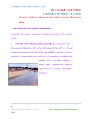 EXAMEN FINAL DE COMPUTACIÓN

Universidad César Vallejo
Centro de Informática y Sistemas
al cambio climático producido por el actual proceso de calentamiento
global.

.

Línea de Consulta, Participación y Comunicación

Los espacios de consulta y participación ciudadana tienen lugar en los siguientes
eventos:
a)

Veintiocho Talleres Regionales Descentralizados que se realizarán en las 14

demarcaciones hidrográficas del país bajo el liderazgo de las AAA y en la cual
participarán los actores institucionales de los recursos hídricos: usuarios, operadores,
reguladores y entes normativos; así como los actores estratégicos en la gestión de los
recursos hídricos: gobiernos regionales y
locales, ONG, organizaciones indígenas,
organizaciones de mujeres, universidades,
entre otros.

4

Docente Ing. Lidia Ruiz Valera
usted

Persevera y triunfarás; el éxito es para

 