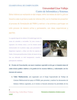 EXAMEN FINAL DE COMPUTACIÓN

Universidad César Vallejo
Centro de Informática y Sistemas
Estos talleres se realizarán en dos etapas, entre los meses de abril a julio se
llevará a cabo la primera rueda de talleres (14), con la finalidad de presentar
el proceso de formulación del PNRH y motivar a los actores a participar en
este proceso de manera activa y permanente, con ideas, experiencias y
aportes.
La segunda etapa de los talleres (14) tendrá lugar entre los
meses de setiembre a noviembre. En estos eventos se
regresará a las mismas zonas y con los mismos actores
institucionales de la primera etapa, para presentarles el
diagnóstico regional, y afinar con ellos los aspectos de
fondo y forma para perfeccionar el plan, de manera tal que
éste sea elaborado en total transparencia, consulta y
participación ciudadana.

b) Eventos de Concertación, son nueve reuniones especiales en las que se tratarán temas de
orden técnico político relativos a la gestión de los recursos hídricos, y relacionados con los
trasvases de cuencas.
A. Taller Multisectorial, será organizado con el Grupo Especializado de Trabajo de
Carácter Multisectorial de apoyo al PNRH, para presentar y analizar los documentos de
balances hídricos regionales, en el mismo se buscará armonizar las prioridades de los

5

Docente Ing. Lidia Ruiz Valera
usted

Persevera y triunfarás; el éxito es para

 