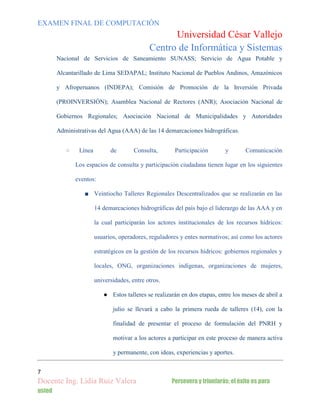 EXAMEN FINAL DE COMPUTACIÓN

Universidad César Vallejo
Centro de Informática y Sistemas
Nacional de Servicios de Saneamiento SUNASS; Servicio de Agua Potable y
Alcantarillado de Lima SEDAPAL; Instituto Nacional de Pueblos Andinos, Amazónicos
y Afroperuanos (INDEPA); Comisión de Promoción de la Inversión Privada
(PROINVERSIÓN); Asamblea Nacional de Rectores (ANR); Asociación Nacional de
Gobiernos Regionales; Asociación Nacional de Municipalidades y Autoridades
Administrativas del Agua (AAA) de las 14 demarcaciones hidrográficas.
○

Línea

de

Consulta,

Participación

y

Comunicación

Los espacios de consulta y participación ciudadana tienen lugar en los siguientes
eventos:
■ Veintiocho Talleres Regionales Descentralizados que se realizarán en las
14 demarcaciones hidrográficas del país bajo el liderazgo de las AAA y en
la cual participarán los actores institucionales de los recursos hídricos:
usuarios, operadores, reguladores y entes normativos; así como los actores
estratégicos en la gestión de los recursos hídricos: gobiernos regionales y
locales, ONG, organizaciones indígenas, organizaciones de mujeres,
universidades, entre otros.
● Estos talleres se realizarán en dos etapas, entre los meses de abril a
julio se llevará a cabo la primera rueda de talleres (14), con la
finalidad de presentar el proceso de formulación del PNRH y
motivar a los actores a participar en este proceso de manera activa
y permanente, con ideas, experiencias y aportes.
7

Docente Ing. Lidia Ruiz Valera
usted

Persevera y triunfarás; el éxito es para

 