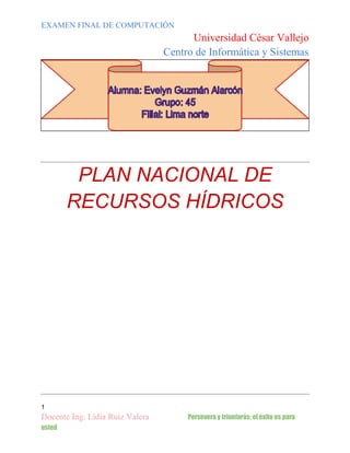 EXAMEN FINAL DE COMPUTACIÓN

Universidad César Vallejo
Centro de Informática y Sistemas

PLAN NACIONAL DE
RECURSOS HÍDRICOS

1

Docente Ing. Lidia Ruiz Valera
usted

Persevera y triunfarás; el éxito es para

 