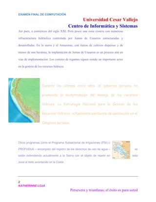 EXAMEN FINAL DE COMPUTACIÓN
Universidad Cesar Vallejo
Centro de Informática y Sistemas
2
KATHERINNE LOJA
Persevera y triunfaras; el éxito es para usted
Así pues, a comienzos del siglo XXI, Perú posee una zona costera con numerosa
infraestructura hidráulica controlada por Juntas de Usuarios estructuradas y
desarrolladas. En la sierra y el Amazonas, con tierras de cultivos dispersas y de
menos de una hectárea, la implantación de Juntas de Usuarios es un proceso aún en
vias de implementación. Los comites de regantes siguen siendo un importante actor
en la gestión de los recursos hídricos.
Durante los últimos cinco años, el gobierno peruano ha
promovido la modernización del manejo de los recursos
hídricos. La Estrategia Nacional para la Gestión de los
Recursos Hídricos, actualmente pendiente de aprobación en el
Congreso peruano.
Otros programas como el Programa Subsectorial de Irrigaciones (PSI) o
PROFUDUA – encargado del registro de los derechos de uso de agua – se
están extendiendo actualmente a la Sierra con el objeto de repetir en esta
zona el éxito acontecido en la Costa.
 