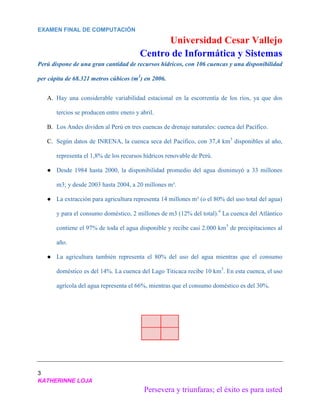 EXAMEN FINAL DE COMPUTACIÓN
Universidad Cesar Vallejo
Centro de Informática y Sistemas
3
KATHERINNE LOJA
Persevera y triunfaras; el éxito es para usted
Perú dispone de una gran cantidad de recursos hídricos, con 106 cuencas y una disponibilidad
per cápita de 68.321 metros cúbicos (m3
) en 2006.
A. Hay una considerable variabilidad estacional en la escorrentía de los ríos, ya que dos
tercios se producen entre enero y abril.
B. Los Andes dividen al Perú en tres cuencas de drenaje naturales: cuenca del Pacífico.
C. Según datos de INRENA, la cuenca seca del Pacífico, con 37,4 km3
disponibles al año,
representa el 1,8% de los recursos hídricos renovable de Perú.
● Desde 1984 hasta 2000, la disponibilidad promedio del agua disminuyó a 33 millones
m3; y desde 2003 hasta 2004, a 20 millones m³.
● La extracción para agricultura representa 14 millones m³ (o el 80% del uso total del agua)
y para el consumo doméstico, 2 millones de m3 (12% del total).4
La cuenca del Atlántico
contiene el 97% de toda el agua disponible y recibe casi 2.000 km3
de precipitaciones al
año.
● La agricultura también representa el 80% del uso del agua mientras que el consumo
doméstico es del 14%. La cuenca del Lago Titicaca recibe 10 km3
. En esta cuenca, el uso
agrícola del agua representa el 66%, mientras que el consumo doméstico es del 30%.
 