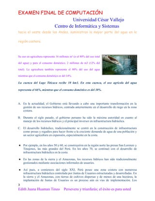 EXAMEN FINAL DE COMPUTACIÓN
Universidad César Vallejo
Centro de Informática y Sistemas
hacia el oeste desde los Andes, suministran la mayor parte del agua en la
región costera.

Su uso en agricultura representa 14 millones m³ (o el 80% del uso total
del agua) y para el consumo doméstico, 2 millones de m3 (12% del
total). La agricultura también representa el 80% del uso del agua
mientras que el consumo doméstico es del 14%.

La cuenca del Lago Titicaca recibe 10 km3. En esta cuenca, el uso agrícola del agua
representa el 66%, mientras que el consumo doméstico es del 30%.

A. En la actualidad, el Gobierno está llevando a cabo una importante transformación en la
gestión de sus recursos hídricos, centrada anteriormente en el desarrollo de riego en la zona
costera.
B. Durante el siglo pasado, el gobierno peruano ha sido la máxima autoridad en cuanto al
manejo de los recursos hídricos y el principal inversor en infraestructura hidráulica.
C. El desarrollo hidráulico, tradicionalmente se centró en la construcción de infraestructura
como presas y regadíos para hacer frente a la creciente demanda de agua de una población y
un sector agricultura en expansión, especialmente en la costa.
● Por ejemplo, en los años 50 y 60, se construyeron en la región norte las presas San Lorenzo y
Tinajones, las más grandes del Perú. En los años 70, se continuó con el desarrollo de
infraestructura hidráulica en la costa.
● En las zonas de la sierra y el Amazonas, los recursos hídricos han sido tradicionalmente
gestionados mediante asociaciones informales de usuarios.
● Así pues, a comienzos del siglo XXI, Perú posee una zona costera con numerosa
infraestructura hidráulica controlada por Juntas de Usuarios estructuradas y desarrolladas. En
la sierra y el Amazonas, con tierras de cultivos dispersas y de menos de una hectárea, la
implantación de Juntas de Usuarios es un proceso aún en vias de implementación. Los
3

Edith Juana Huaman Tineo

Persevera y triunfarás; el éxito es para usted

 