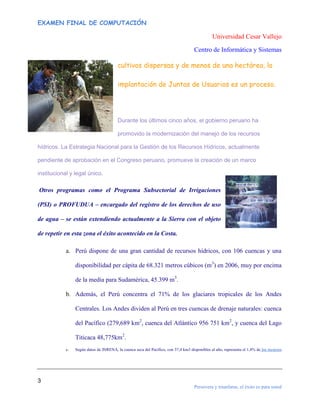 EXAMEN FINAL DE COMPUTACIÓN

Universidad Cesar Vallejo
Centro de Informática y Sistemas

cultivos dispersas y de menos de una hectárea, la
implantación de Juntas de Usuarios es un proceso.

Durante los últimos cinco años, el gobierno peruano ha
promovido la modernización del manejo de los recursos
hídricos. La Estrategia Nacional para la Gestión de los Recursos Hídricos, actualmente
pendiente de aprobación en el Congreso peruano, promueve la creación de un marco
institucional y legal único.

Otros programas como el Programa Subsectorial de Irrigaciones
(PSI) o PROFUDUA – encargado del registro de los derechos de uso
de agua – se están extendiendo actualmente a la Sierra con el objeto
de repetir en esta zona el éxito acontecido en la Costa.
a. Perú dispone de una gran cantidad de recursos hídricos, con 106 cuencas y una
disponibilidad per cápita de 68.321 metros cúbicos (m3) en 2006, muy por encima
de la media para Sudamérica, 45.399 m3.
b. Además, el Perú concentra el 71% de los glaciares tropicales de los Andes
Centrales. Los Andes dividen al Perú en tres cuencas de drenaje naturales: cuenca
del Pacífico (279,689 km2, cuenca del Atlántico 956 751 km2, y cuenca del Lago
Titicaca 48,775km2.
c.

Según datos de INRENA, la cuenca seca del Pacífico, con 37,4 km3 disponibles al año, representa el 1,8% de los recursos

3
Persevera y triunfaras, el éxito es para usted

 