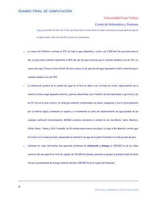 EXAMEN FINAL DE COMPUTACIÓN

Universidad Cesar Vallejo
Centro de Informática y Sistemas
hídricos renovable de Perú. Sus 53 ríos, que fluyen hacia el oeste desde los Andes, suministran la mayor parte del agua de

la región costera. Sólo cerca del 30% de estos ríos son perennes.

●

La cuenca del Atlántico contiene el 97% de toda el agua disponible y recibe casi 2.000 km3 de precipitaciones al

año. La agricultura también representa el 80% del uso del agua mientras que el consumo doméstico es del 14%. La

cuenca del Lago Titicaca recibe 10 km3. En esta cuenca, el uso agrícola del agua representa el 66%, mientras que el

consumo doméstico es del 30%.

●

La disminución gradual de la calidad del agua en el Perú se debe a los vertidos sin tratar, especialmente de la

industria minera ilegal (pequeña minería) y pasivos ambientales, pero también de municipalidades y agricultura. De

los 53 ríos de la zona costera, 16 están parcialmente contaminados con plomo, manganeso y hierro (principalmente

por la minería ilegal) y amenazan el regadío y e incrementan el costo del abastecimiento de agua potable de las

ciudades costeras.5 Concretamente, MINAG considera alarmante la calidad de los ríos Moche, Santa, Mantaro,

Chillón, Rimac, Tambo y Chili.2 Además, las 18 instalaciones mineras ubicadas a lo largo el Río Mantaro vierten agua

sin tratar en el caudal principal, amenazando el suministro de agua de la planta hidroeléctrica más grande del país.

●

Sistemas de riego ineficientes han generado problemas de salinización y drenaje en 300.000 ha de los valles

costeros (de una superficie total de regadío de 736.000 hectáreas), poniendo en peligro la productividad de estas

tierras. Los problemas de drenaje también afectan a 150.000 ha de la región del Amazonas.

4
Persevera y triunfaras, el éxito es para usted

 