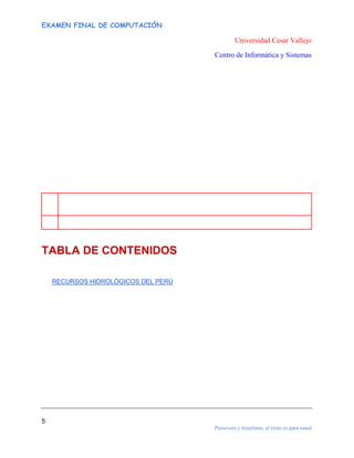 EXAMEN FINAL DE COMPUTACIÓN

Universidad Cesar Vallejo
Centro de Informática y Sistemas

TABLA DE CONTENIDOS
RECURSOS HIDROLÓGICOS DEL PERÚ

5
Persevera y triunfaras, el éxito es para usted

 