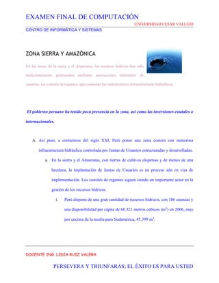 EXAMEN FINAL DE COMPUTACIÓN
UNIVERSIDAD CESAR VALLEJO
CENTRO DE INFORMÁTICA Y SISTEMAS
DOCENTE ING. LIDIA RUIZ VALERA
PERSEVERA Y TRIUNFARAS; EL ÉXITO ES PARA USTED
ZONA SIERRA Y AMAZÓNICA
En las zonas de la sierra y el Amazonas, los recursos hídricos han sido
tradicionalmente gestionados mediante asociaciones informales de
usuarios, los comités de regantes, que controlan las rudimentarias infraestructuras hidraúlicas.
El gobierno peruano ha tenido poca presencia en la zona, así como las inversiones estatales o
internacionales.
A. Así pues, a comienzos del siglo XXI, Perú posee una zona costera con numerosa
infraestructura hidráulica controlada por Juntas de Usuarios estructuradas y desarrolladas.
a. En la sierra y el Amazonas, con tierras de cultivos dispersas y de menos de una
hectárea, la implantación de Juntas de Usuarios es un proceso aún en vías de
implementación. Los comités de regantes siguen siendo un importante actor en la
gestión de los recursos hídricos.
i. Perú dispone de una gran cantidad de recursos hídricos, con 106 cuencas y
una disponibilidad per cápita de 68.321 metros cúbicos (m3
) en 2006, muy
por encima de la media para Sudamérica, 45.399 m3
.
 