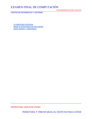EXAMEN FINAL DE COMPUTACIÓN
UNIVERSIDAD CESAR VALLEJO
CENTRO DE INFORMÁTICA Y SISTEMAS
DOCENTE ING. LIDIA RUIZ VALERA
PERSEVERA Y TRIUNFARAS; EL ÉXITO ES PARA USTED
LA AMAZONIA PERUANA
MANEJO INTEGRADO DE RECURSOS
ZONA SIERRA Y AMAZÓNICA
 