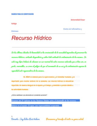 EXAMEN FINAL DE COMPUTACIÓN
Universidad Cesar
Vallejo
Centro de Informática y
Sistemas
Recurso Hídrico
En las últimas décadas la humanidad se ha concienciado de la necesidad imperativa de preservar los                               
recursos hídricos, evitando desperdicios y sobre todo evitando la contaminación de los mismos. Se                           
está muy lejos todavía de alcanzar un uso racional de estos recursos naturales que si bien son, en                                   
parte, renovables, se corre el peligro de que el incremento de su uso y la contaminación superen la                                   
capacidad auto regeneradora de los mismos.
EL AGUA es esencial para la supervivencia y el bienestar humanos, y es
importante para muchos sectores de la economía. Los recursos hídricos se encuentran
repartidos de manera desigual en el espacio y el tiempo, y sometidos a presión debido a
las actividades humanas.
¿Cómo satisfacer una demanda en constante aumento?
Resumen del 2º Informe de las Naciones Unidas sobre el desarrollo de los recursos
hídricos en el mundo: El agua, una responsabilidad compartida
1
Docente : Ing Lidia Ruiz Valera           Persevera y triunfa el éxito es para usted
 