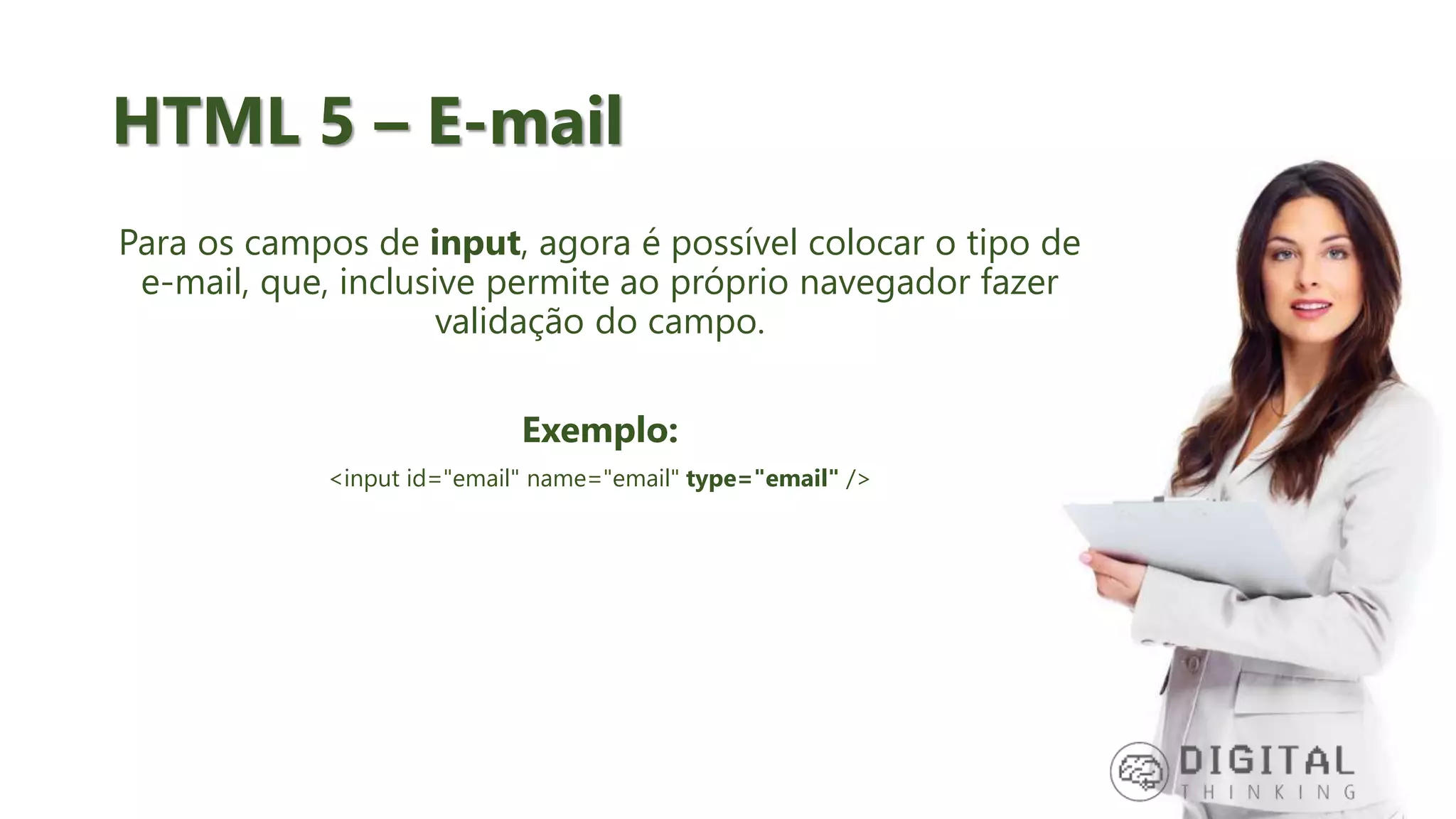 HTML 5 – E-mail Para os campos de input, agora é possível colocar o tipo de e-mail, que, inclusive permite ao próprio navegador fazer validação do campo. Exemplo: <input id="email" name="email" type="email" /> 