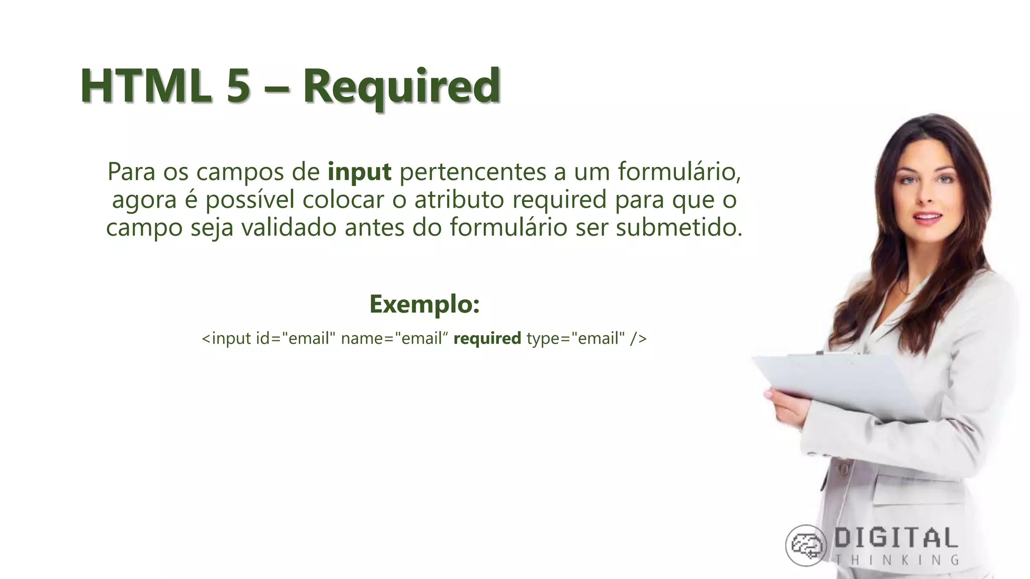 HTML 5 – Required Para os campos de input pertencentes a um formulário, agora é possível colocar o atributo required para que o campo seja validado antes do formulário ser submetido. Exemplo: <input id="email" name="email“ required type="email" /> 