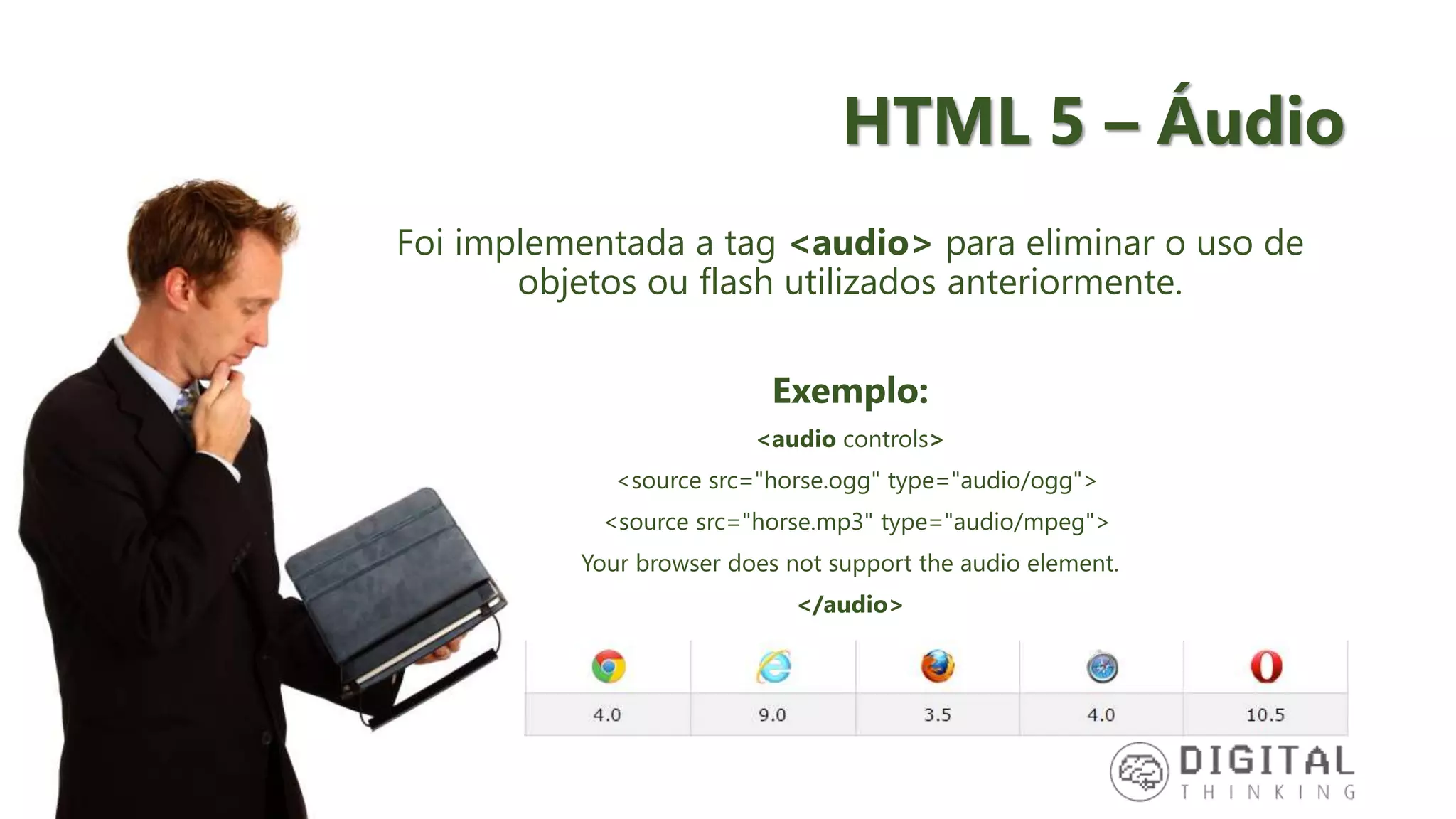 HTML 5 – Áudio Foi implementada a tag <audio> para eliminar o uso de objetos ou flash utilizados anteriormente. Exemplo: <audio controls> <source src="horse.ogg" type="audio/ogg"> <source src="horse.mp3" type="audio/mpeg"> Your browser does not support the audio element. </audio> 