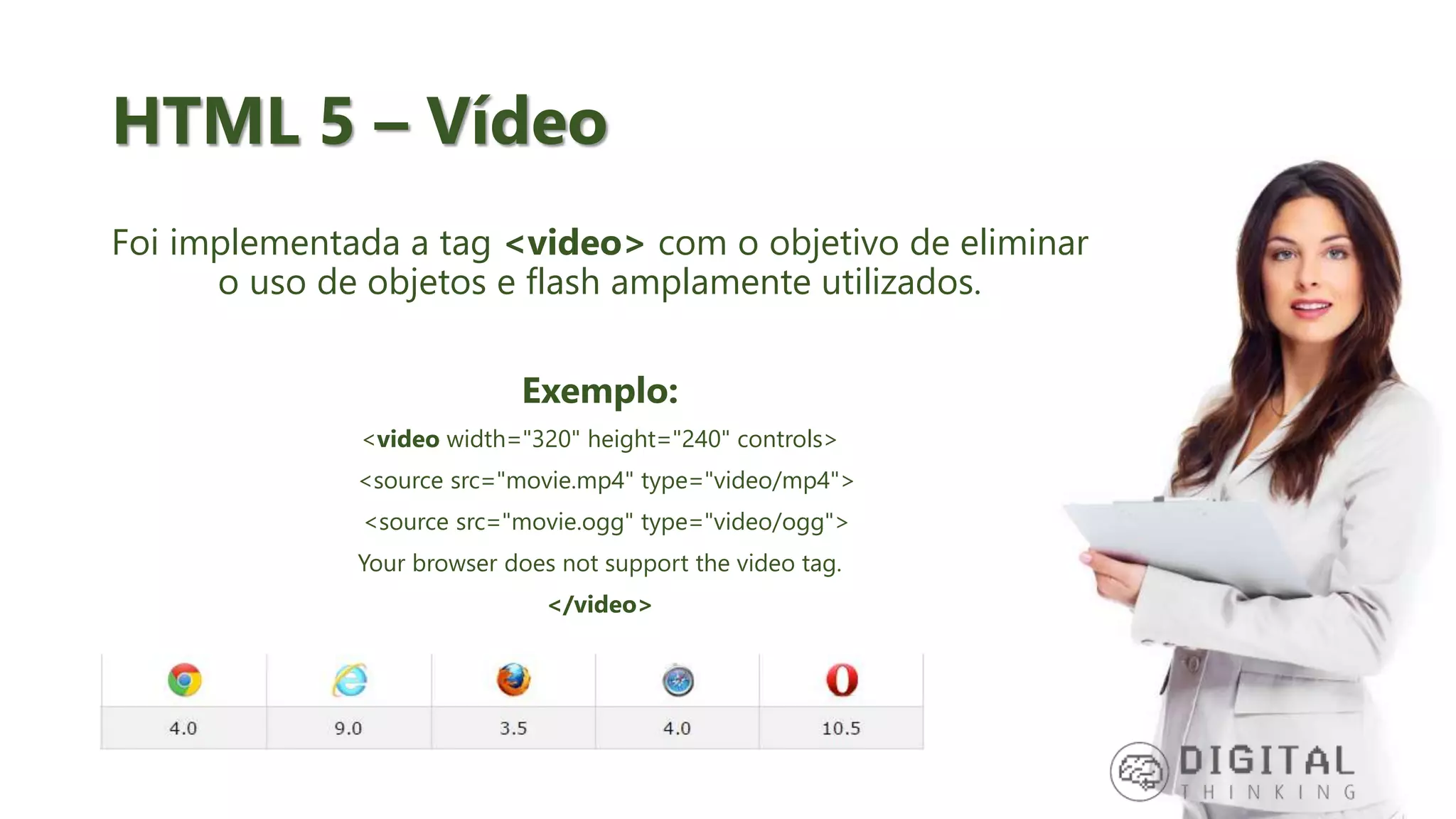 HTML 5 – Vídeo Foi implementada a tag <video> com o objetivo de eliminar o uso de objetos e flash amplamente utilizados. Exemplo: <video width="320" height="240" controls> <source src="movie.mp4" type="video/mp4"> <source src="movie.ogg" type="video/ogg"> Your browser does not support the video tag. </video> 