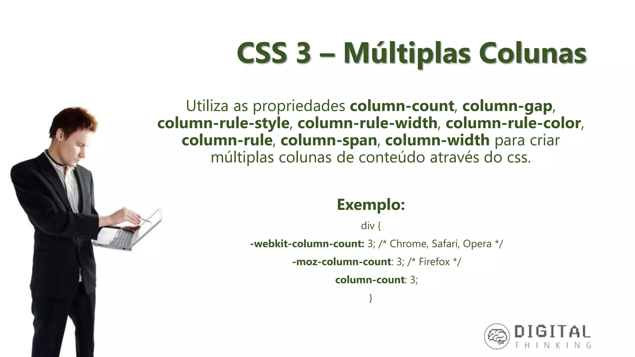 CSS 3 – Múltiplas Colunas Utiliza as propriedades column-count, column-gap, column-rule-style, column-rule-width, column-rule-color, column-rule, column-span, column-width para criar múltiplas colunas de conteúdo através do css. Exemplo: div { -webkit-column-count: 3; /* Chrome, Safari, Opera */ -moz-column-count: 3; /* Firefox */ column-count: 3; } 