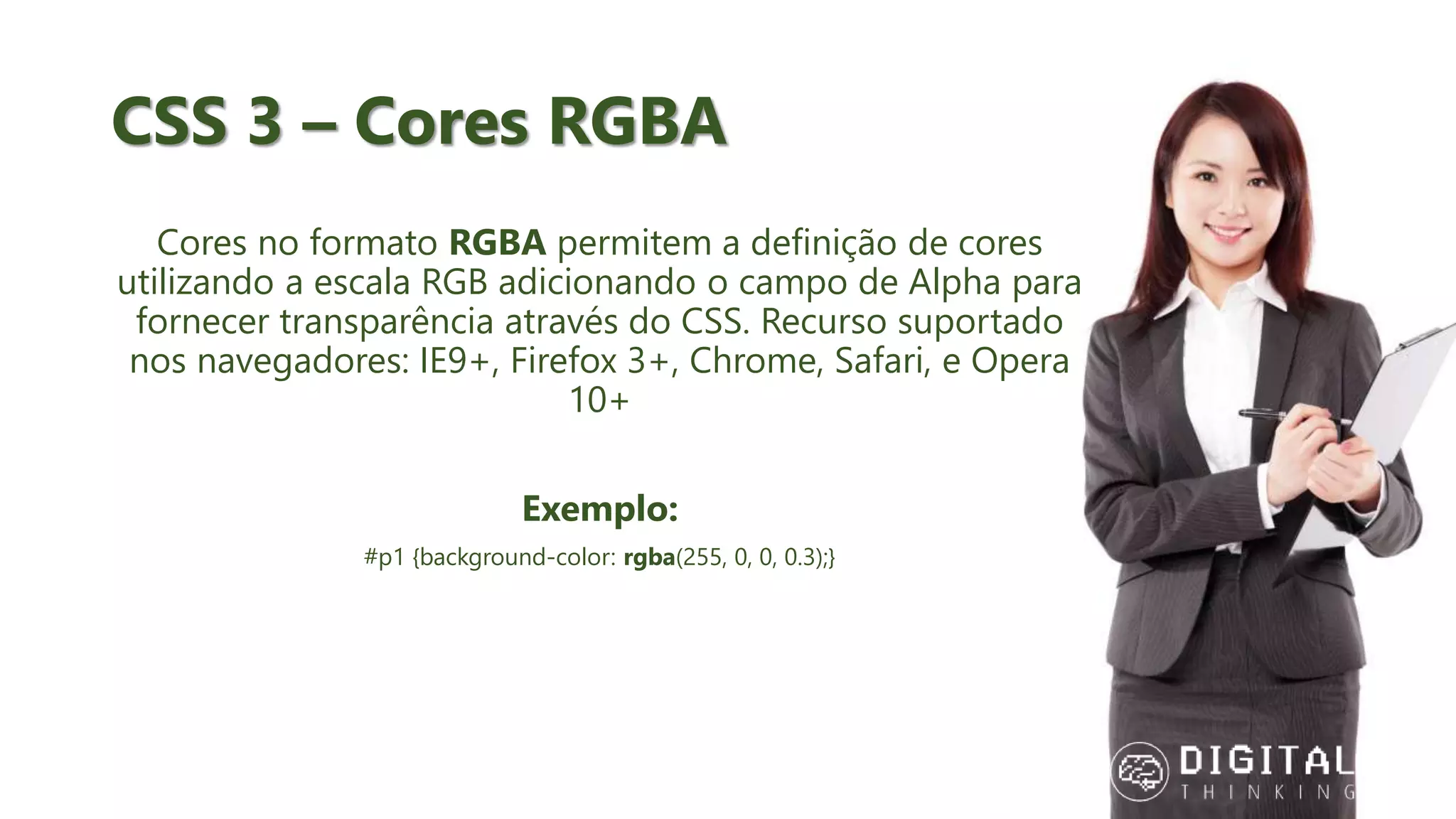 CSS 3 – Cores RGBA Cores no formato RGBA permitem a definição de cores utilizando a escala RGB adicionando o campo de Alpha para fornecer transparência através do CSS. Recurso suportado nos navegadores: IE9+, Firefox 3+, Chrome, Safari, e Opera 10+ Exemplo: #p1 {background-color: rgba(255, 0, 0, 0.3);} 