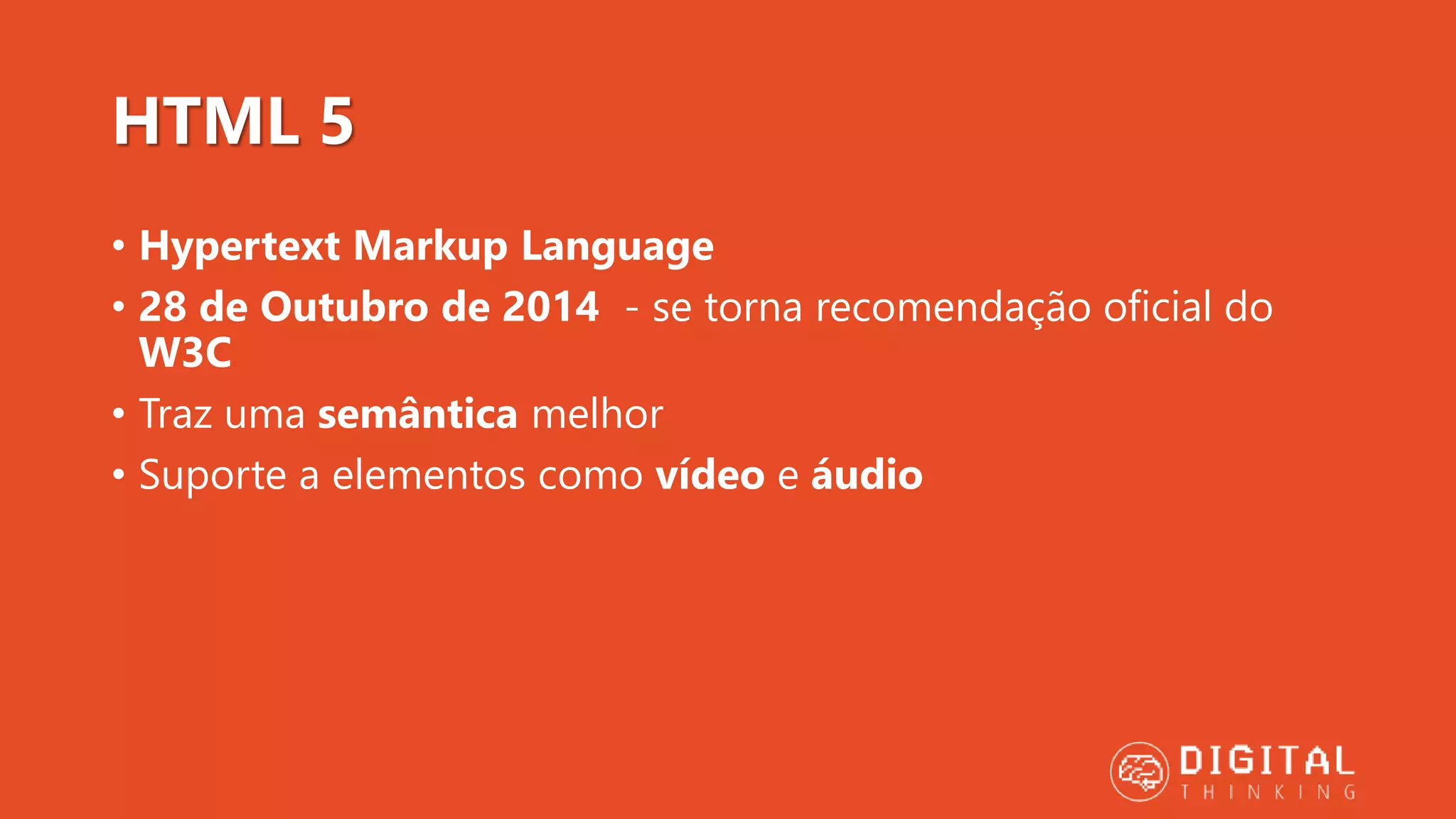 HTML 5 • Hypertext Markup Language • 28 de Outubro de 2014 - se torna recomendação oficial do W3C • Traz uma semântica melhor • Suporte a elementos como vídeo e áudio 