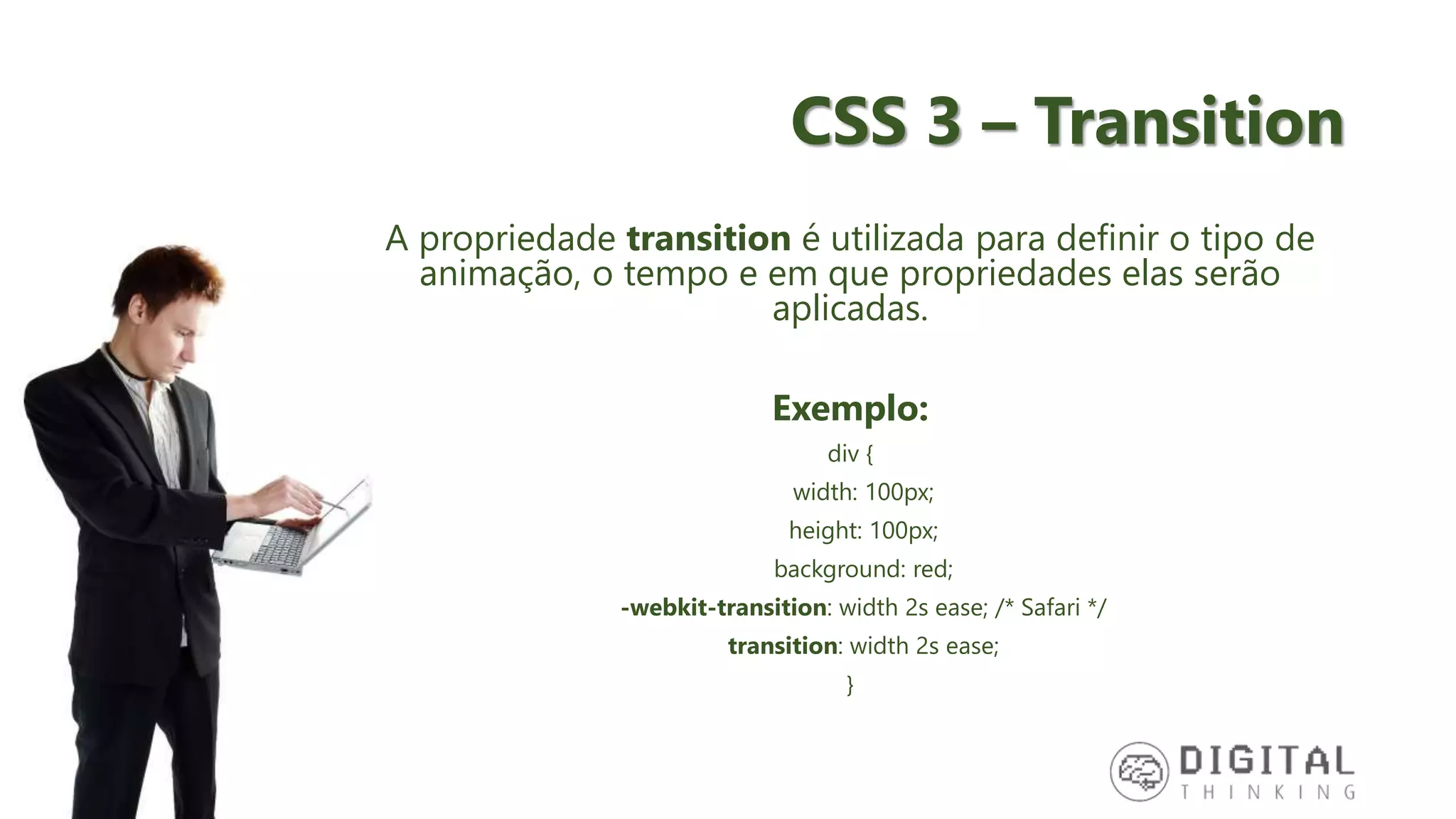 CSS 3 – Transition A propriedade transition é utilizada para definir o tipo de animação, o tempo e em que propriedades elas serão aplicadas. Exemplo: div { width: 100px; height: 100px; background: red; -webkit-transition: width 2s ease; /* Safari */ transition: width 2s ease; } 