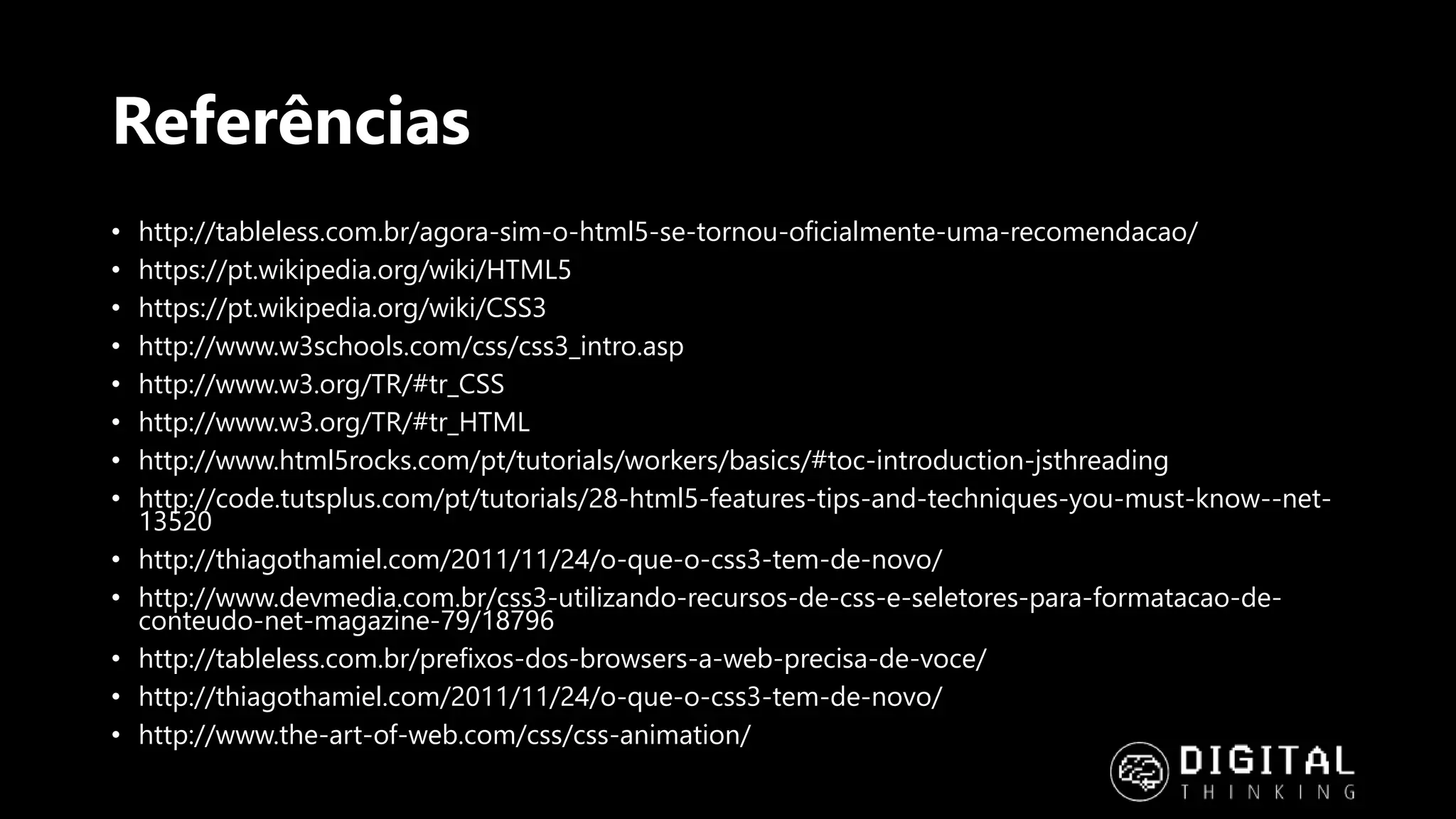 Referências • http://tableless.com.br/agora-sim-o-html5-se-tornou-oficialmente-uma-recomendacao/ • https://pt.wikipedia.org/wiki/HTML5 • https://pt.wikipedia.org/wiki/CSS3 • http://www.w3schools.com/css/css3_intro.asp • http://www.w3.org/TR/#tr_CSS • http://www.w3.org/TR/#tr_HTML • http://www.html5rocks.com/pt/tutorials/workers/basics/#toc-introduction-jsthreading • http://code.tutsplus.com/pt/tutorials/28-html5-features-tips-and-techniques-you-must-know--net- 13520 • http://thiagothamiel.com/2011/11/24/o-que-o-css3-tem-de-novo/ • http://www.devmedia.com.br/css3-utilizando-recursos-de-css-e-seletores-para-formatacao-de- conteudo-net-magazine-79/18796 • http://tableless.com.br/prefixos-dos-browsers-a-web-precisa-de-voce/ • http://thiagothamiel.com/2011/11/24/o-que-o-css3-tem-de-novo/ • http://www.the-art-of-web.com/css/css-animation/ 
