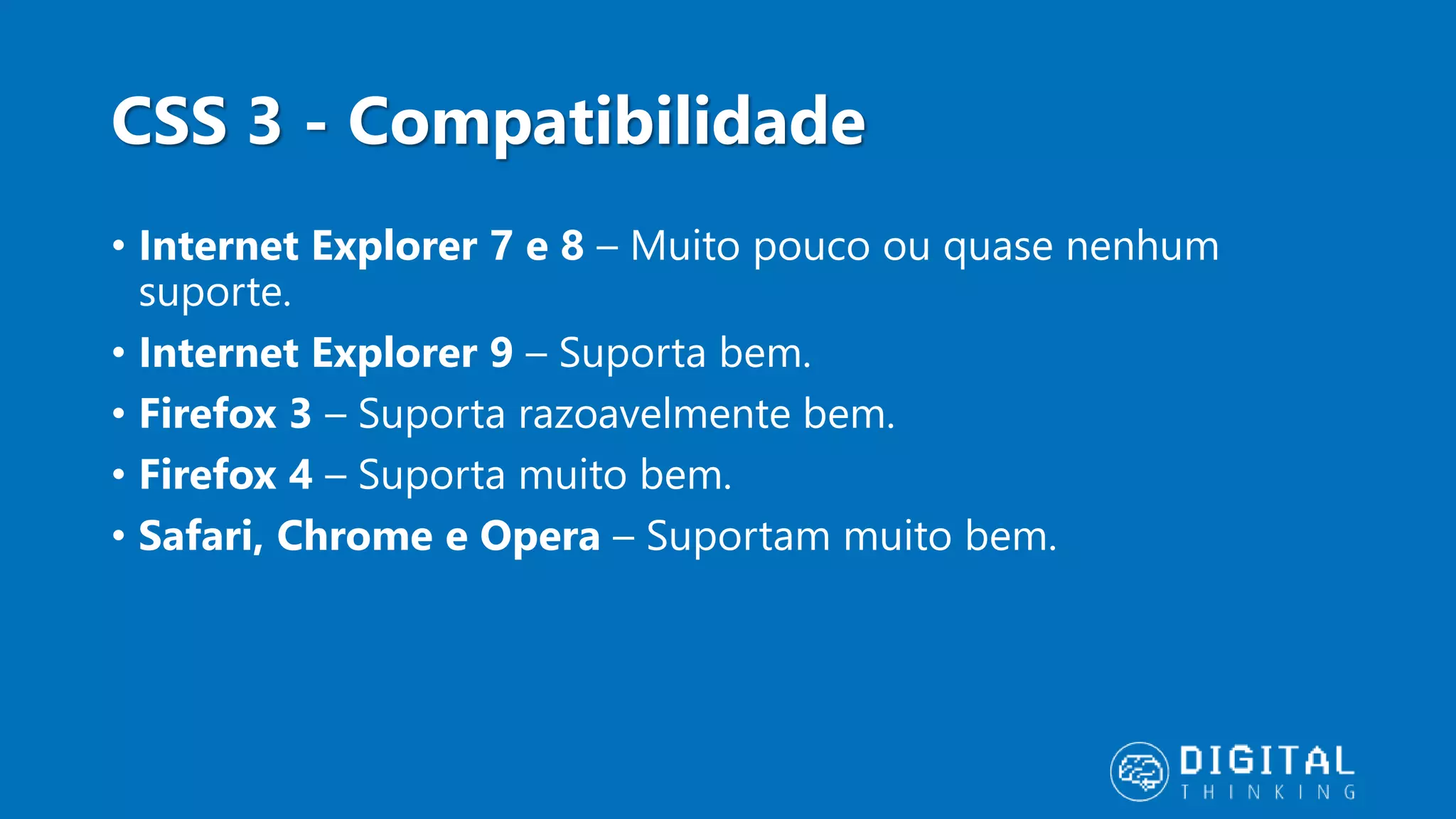 CSS 3 - Compatibilidade • Internet Explorer 7 e 8 – Muito pouco ou quase nenhum suporte. • Internet Explorer 9 – Suporta bem. • Firefox 3 – Suporta razoavelmente bem. • Firefox 4 – Suporta muito bem. • Safari, Chrome e Opera – Suportam muito bem. 